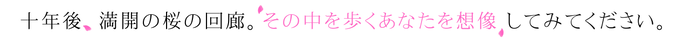 十年後、満開の桜の回廊。その中を歩くあなたを想像 してみてください。
